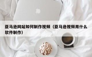 肇东亚马逊网站如何制作视频（亚马逊视频用什么软件制作）